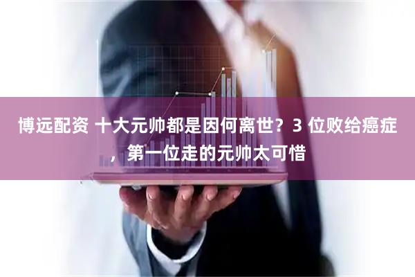 博远配资 十大元帅都是因何离世？3 位败给癌症，第一位走的元帅太可惜